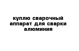 куплю сварочный аппарат для сварки алюминия